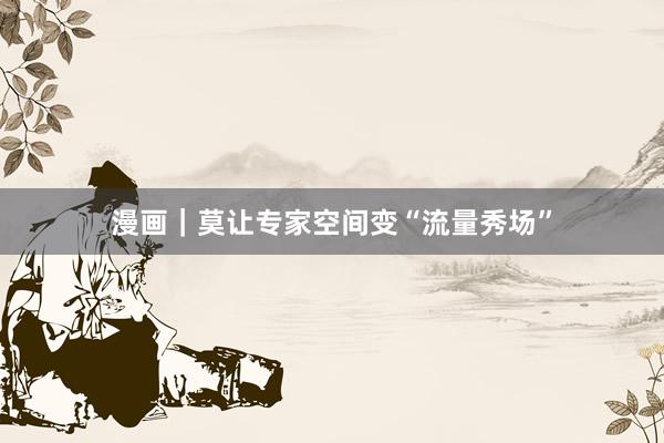 漫画｜莫让专家空间变“流量秀场”